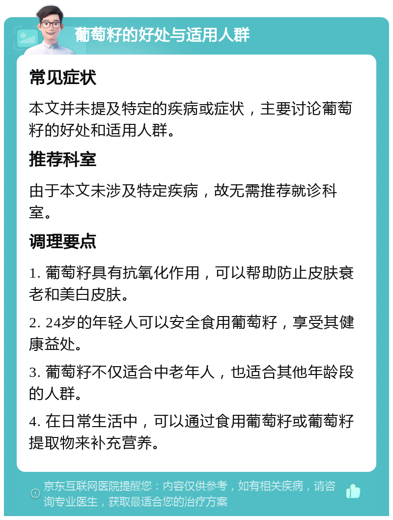 葡萄籽的好处与适用人群 常见症状 本文并未提及特定的疾病或症状，主要讨论葡萄籽的好处和适用人群。 推荐科室 由于本文未涉及特定疾病，故无需推荐就诊科室。 调理要点 1. 葡萄籽具有抗氧化作用，可以帮助防止皮肤衰老和美白皮肤。 2. 24岁的年轻人可以安全食用葡萄籽，享受其健康益处。 3. 葡萄籽不仅适合中老年人，也适合其他年龄段的人群。 4. 在日常生活中，可以通过食用葡萄籽或葡萄籽提取物来补充营养。