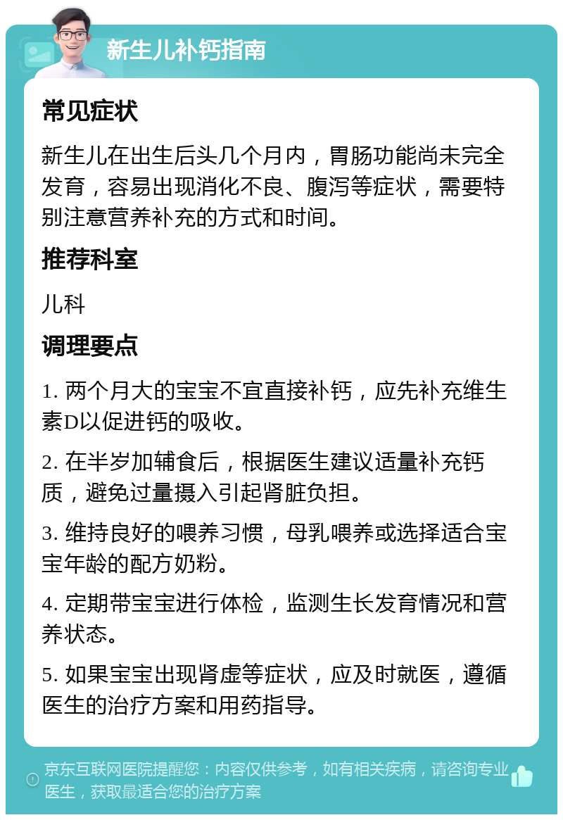 新生儿补钙指南 常见症状 新生儿在出生后头几个月内，胃肠功能尚未完全发育，容易出现消化不良、腹泻等症状，需要特别注意营养补充的方式和时间。 推荐科室 儿科 调理要点 1. 两个月大的宝宝不宜直接补钙，应先补充维生素D以促进钙的吸收。 2. 在半岁加辅食后，根据医生建议适量补充钙质，避免过量摄入引起肾脏负担。 3. 维持良好的喂养习惯，母乳喂养或选择适合宝宝年龄的配方奶粉。 4. 定期带宝宝进行体检，监测生长发育情况和营养状态。 5. 如果宝宝出现肾虚等症状，应及时就医，遵循医生的治疗方案和用药指导。