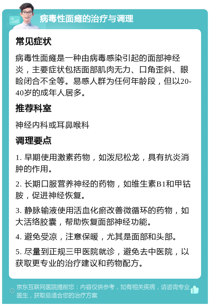 病毒性面瘫的治疗与调理 常见症状 病毒性面瘫是一种由病毒感染引起的面部神经炎，主要症状包括面部肌肉无力、口角歪斜、眼睑闭合不全等。易感人群为任何年龄段，但以20-40岁的成年人居多。 推荐科室 神经内科或耳鼻喉科 调理要点 1. 早期使用激素药物，如泼尼松龙，具有抗炎消肿的作用。 2. 长期口服营养神经的药物，如维生素B1和甲钴胺，促进神经恢复。 3. 静脉输液使用活血化瘀改善微循环的药物，如大活络胶囊，帮助恢复面部神经功能。 4. 避免受凉，注意保暖，尤其是面部和头部。 5. 尽量到正规三甲医院就诊，避免去中医院，以获取更专业的治疗建议和药物配方。