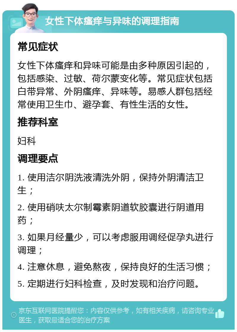 女性下体瘙痒与异味的调理指南 常见症状 女性下体瘙痒和异味可能是由多种原因引起的，包括感染、过敏、荷尔蒙变化等。常见症状包括白带异常、外阴瘙痒、异味等。易感人群包括经常使用卫生巾、避孕套、有性生活的女性。 推荐科室 妇科 调理要点 1. 使用洁尔阴洗液清洗外阴，保持外阴清洁卫生； 2. 使用硝呋太尔制霉素阴道软胶囊进行阴道用药； 3. 如果月经量少，可以考虑服用调经促孕丸进行调理； 4. 注意休息，避免熬夜，保持良好的生活习惯； 5. 定期进行妇科检查，及时发现和治疗问题。