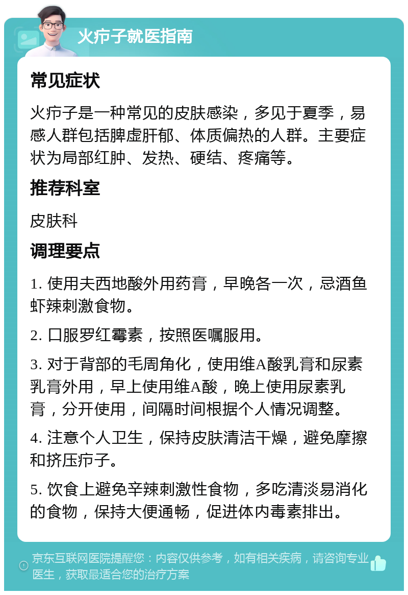 火疖子就医指南 常见症状 火疖子是一种常见的皮肤感染，多见于夏季，易感人群包括脾虚肝郁、体质偏热的人群。主要症状为局部红肿、发热、硬结、疼痛等。 推荐科室 皮肤科 调理要点 1. 使用夫西地酸外用药膏，早晚各一次，忌酒鱼虾辣刺激食物。 2. 口服罗红霉素，按照医嘱服用。 3. 对于背部的毛周角化，使用维A酸乳膏和尿素乳膏外用，早上使用维A酸，晚上使用尿素乳膏，分开使用，间隔时间根据个人情况调整。 4. 注意个人卫生，保持皮肤清洁干燥，避免摩擦和挤压疖子。 5. 饮食上避免辛辣刺激性食物，多吃清淡易消化的食物，保持大便通畅，促进体内毒素排出。