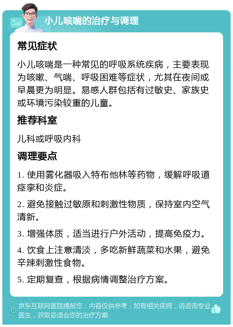 小儿咳喘的治疗与调理 常见症状 小儿咳喘是一种常见的呼吸系统疾病，主要表现为咳嗽、气喘、呼吸困难等症状，尤其在夜间或早晨更为明显。易感人群包括有过敏史、家族史或环境污染较重的儿童。 推荐科室 儿科或呼吸内科 调理要点 1. 使用雾化器吸入特布他林等药物，缓解呼吸道痉挛和炎症。 2. 避免接触过敏原和刺激性物质，保持室内空气清新。 3. 增强体质，适当进行户外活动，提高免疫力。 4. 饮食上注意清淡，多吃新鲜蔬菜和水果，避免辛辣刺激性食物。 5. 定期复查，根据病情调整治疗方案。