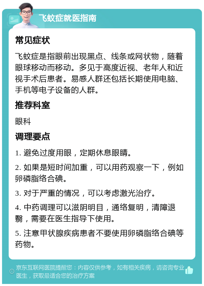 飞蚊症就医指南 常见症状 飞蚊症是指眼前出现黑点、线条或网状物，随着眼球移动而移动。多见于高度近视、老年人和近视手术后患者。易感人群还包括长期使用电脑、手机等电子设备的人群。 推荐科室 眼科 调理要点 1. 避免过度用眼，定期休息眼睛。 2. 如果是短时间加重，可以用药观察一下，例如卵磷脂络合碘。 3. 对于严重的情况，可以考虑激光治疗。 4. 中药调理可以滋阴明目，通络复明，清障退翳，需要在医生指导下使用。 5. 注意甲状腺疾病患者不要使用卵磷脂络合碘等药物。