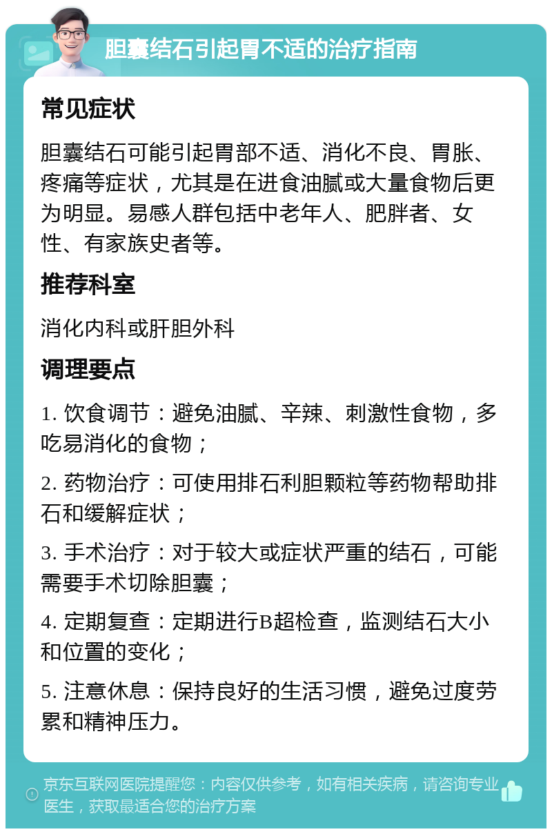 胆囊结石引起胃不适的治疗指南 常见症状 胆囊结石可能引起胃部不适、消化不良、胃胀、疼痛等症状，尤其是在进食油腻或大量食物后更为明显。易感人群包括中老年人、肥胖者、女性、有家族史者等。 推荐科室 消化内科或肝胆外科 调理要点 1. 饮食调节：避免油腻、辛辣、刺激性食物，多吃易消化的食物； 2. 药物治疗：可使用排石利胆颗粒等药物帮助排石和缓解症状； 3. 手术治疗：对于较大或症状严重的结石，可能需要手术切除胆囊； 4. 定期复查：定期进行B超检查，监测结石大小和位置的变化； 5. 注意休息：保持良好的生活习惯，避免过度劳累和精神压力。