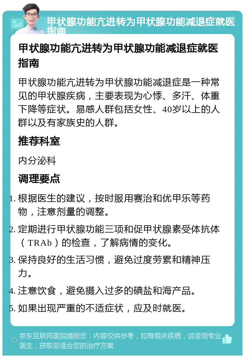 甲状腺功能亢进转为甲状腺功能减退症就医指南 甲状腺功能亢进转为甲状腺功能减退症就医指南 甲状腺功能亢进转为甲状腺功能减退症是一种常见的甲状腺疾病，主要表现为心悸、多汗、体重下降等症状。易感人群包括女性、40岁以上的人群以及有家族史的人群。 推荐科室 内分泌科 调理要点 根据医生的建议，按时服用赛治和优甲乐等药物，注意剂量的调整。 定期进行甲状腺功能三项和促甲状腺素受体抗体（TRAb）的检查，了解病情的变化。 保持良好的生活习惯，避免过度劳累和精神压力。 注意饮食，避免摄入过多的碘盐和海产品。 如果出现严重的不适症状，应及时就医。