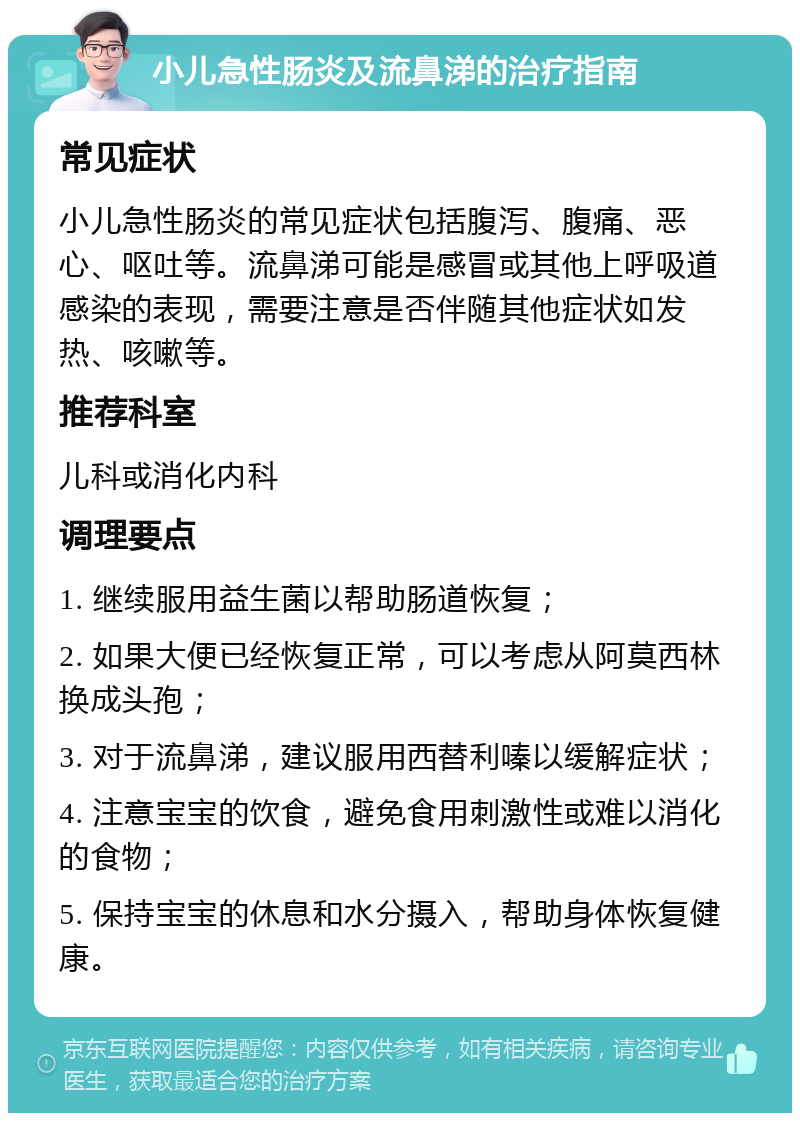 小儿急性肠炎及流鼻涕的治疗指南 常见症状 小儿急性肠炎的常见症状包括腹泻、腹痛、恶心、呕吐等。流鼻涕可能是感冒或其他上呼吸道感染的表现，需要注意是否伴随其他症状如发热、咳嗽等。 推荐科室 儿科或消化内科 调理要点 1. 继续服用益生菌以帮助肠道恢复； 2. 如果大便已经恢复正常，可以考虑从阿莫西林换成头孢； 3. 对于流鼻涕，建议服用西替利嗪以缓解症状； 4. 注意宝宝的饮食，避免食用刺激性或难以消化的食物； 5. 保持宝宝的休息和水分摄入，帮助身体恢复健康。