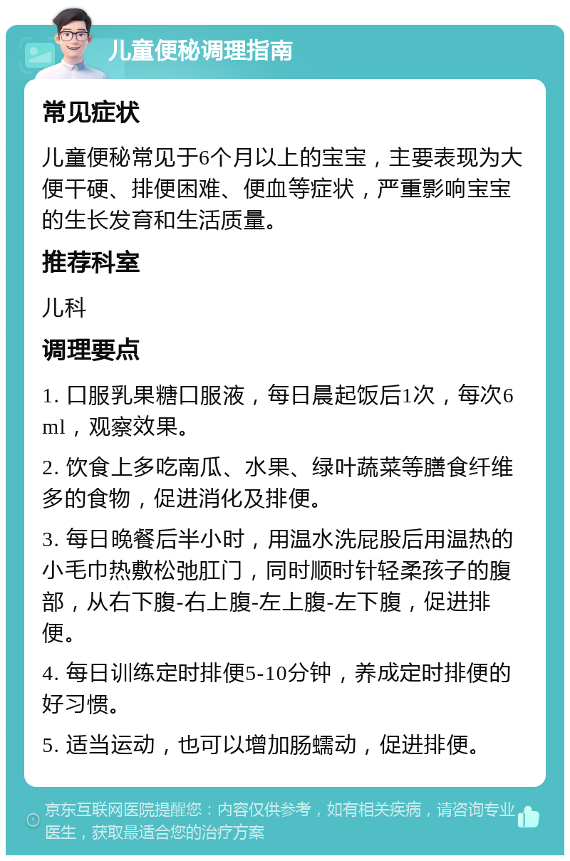 儿童便秘调理指南 常见症状 儿童便秘常见于6个月以上的宝宝，主要表现为大便干硬、排便困难、便血等症状，严重影响宝宝的生长发育和生活质量。 推荐科室 儿科 调理要点 1. 口服乳果糖口服液，每日晨起饭后1次，每次6ml，观察效果。 2. 饮食上多吃南瓜、水果、绿叶蔬菜等膳食纤维多的食物，促进消化及排便。 3. 每日晚餐后半小时，用温水洗屁股后用温热的小毛巾热敷松弛肛门，同时顺时针轻柔孩子的腹部，从右下腹-右上腹-左上腹-左下腹，促进排便。 4. 每日训练定时排便5-10分钟，养成定时排便的好习惯。 5. 适当运动，也可以增加肠蠕动，促进排便。