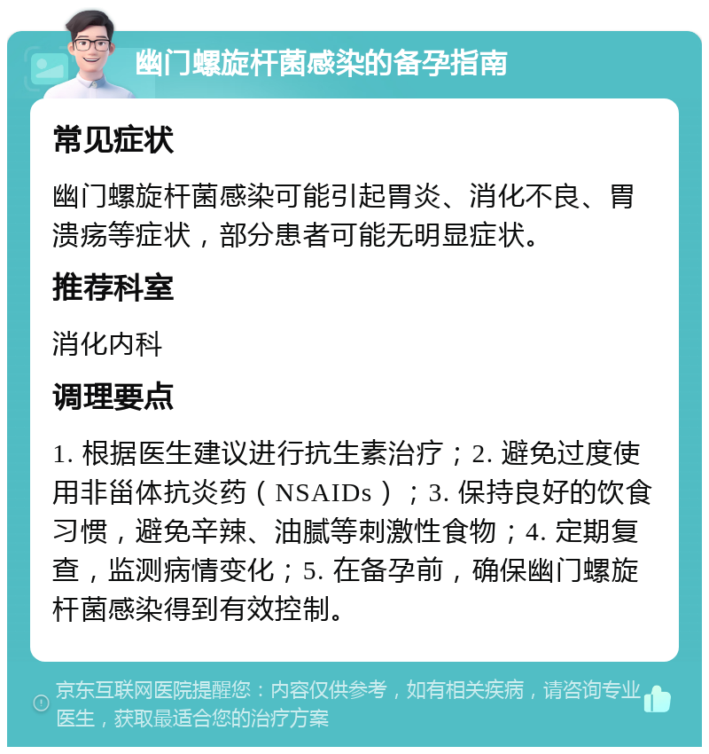 幽门螺旋杆菌感染的备孕指南 常见症状 幽门螺旋杆菌感染可能引起胃炎、消化不良、胃溃疡等症状，部分患者可能无明显症状。 推荐科室 消化内科 调理要点 1. 根据医生建议进行抗生素治疗；2. 避免过度使用非甾体抗炎药（NSAIDs）；3. 保持良好的饮食习惯，避免辛辣、油腻等刺激性食物；4. 定期复查，监测病情变化；5. 在备孕前，确保幽门螺旋杆菌感染得到有效控制。