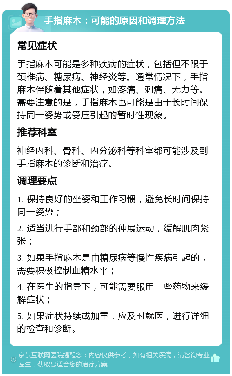 手指麻木：可能的原因和调理方法 常见症状 手指麻木可能是多种疾病的症状，包括但不限于颈椎病、糖尿病、神经炎等。通常情况下，手指麻木伴随着其他症状，如疼痛、刺痛、无力等。需要注意的是，手指麻木也可能是由于长时间保持同一姿势或受压引起的暂时性现象。 推荐科室 神经内科、骨科、内分泌科等科室都可能涉及到手指麻木的诊断和治疗。 调理要点 1. 保持良好的坐姿和工作习惯，避免长时间保持同一姿势； 2. 适当进行手部和颈部的伸展运动，缓解肌肉紧张； 3. 如果手指麻木是由糖尿病等慢性疾病引起的，需要积极控制血糖水平； 4. 在医生的指导下，可能需要服用一些药物来缓解症状； 5. 如果症状持续或加重，应及时就医，进行详细的检查和诊断。