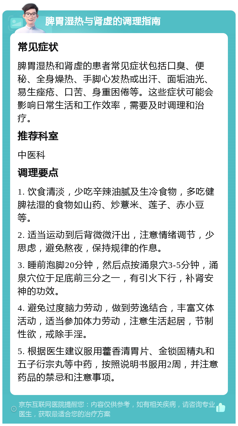 脾胃湿热与肾虚的调理指南 常见症状 脾胃湿热和肾虚的患者常见症状包括口臭、便秘、全身燥热、手脚心发热或出汗、面垢油光、易生痤疮、口苦、身重困倦等。这些症状可能会影响日常生活和工作效率，需要及时调理和治疗。 推荐科室 中医科 调理要点 1. 饮食清淡，少吃辛辣油腻及生冷食物，多吃健脾祛湿的食物如山药、炒薏米、莲子、赤小豆等。 2. 适当运动到后背微微汗出，注意情绪调节，少思虑，避免熬夜，保持规律的作息。 3. 睡前泡脚20分钟，然后点按涌泉穴3-5分钟，涌泉穴位于足底前三分之一，有引火下行，补肾安神的功效。 4. 避免过度脑力劳动，做到劳逸结合，丰富文体活动，适当参加体力劳动，注意生活起居，节制性欲，戒除手淫。 5. 根据医生建议服用藿香清胃片、金锁固精丸和五子衍宗丸等中药，按照说明书服用2周，并注意药品的禁忌和注意事项。