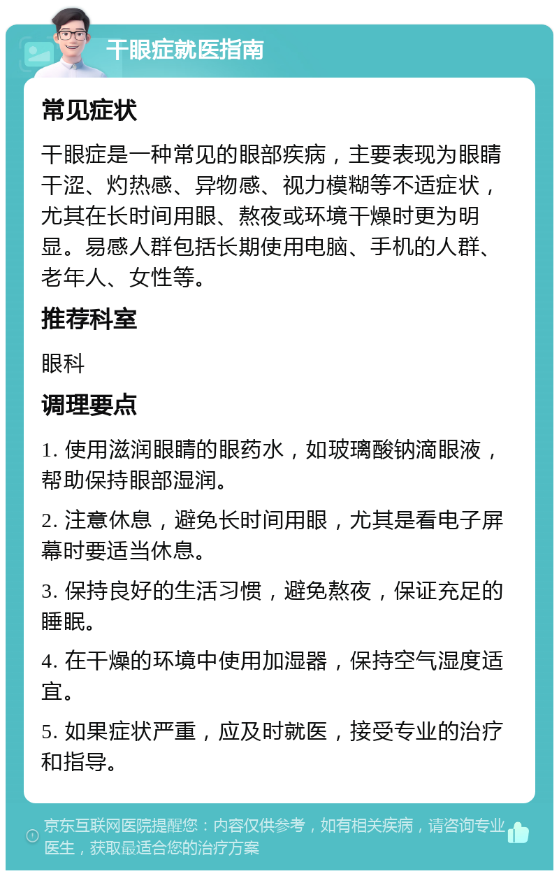 干眼症就医指南 常见症状 干眼症是一种常见的眼部疾病，主要表现为眼睛干涩、灼热感、异物感、视力模糊等不适症状，尤其在长时间用眼、熬夜或环境干燥时更为明显。易感人群包括长期使用电脑、手机的人群、老年人、女性等。 推荐科室 眼科 调理要点 1. 使用滋润眼睛的眼药水，如玻璃酸钠滴眼液，帮助保持眼部湿润。 2. 注意休息，避免长时间用眼，尤其是看电子屏幕时要适当休息。 3. 保持良好的生活习惯，避免熬夜，保证充足的睡眠。 4. 在干燥的环境中使用加湿器，保持空气湿度适宜。 5. 如果症状严重，应及时就医，接受专业的治疗和指导。