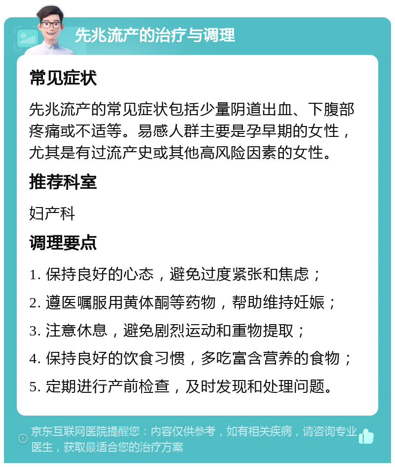 先兆流产的治疗与调理 常见症状 先兆流产的常见症状包括少量阴道出血、下腹部疼痛或不适等。易感人群主要是孕早期的女性，尤其是有过流产史或其他高风险因素的女性。 推荐科室 妇产科 调理要点 1. 保持良好的心态，避免过度紧张和焦虑； 2. 遵医嘱服用黄体酮等药物，帮助维持妊娠； 3. 注意休息，避免剧烈运动和重物提取； 4. 保持良好的饮食习惯，多吃富含营养的食物； 5. 定期进行产前检查，及时发现和处理问题。