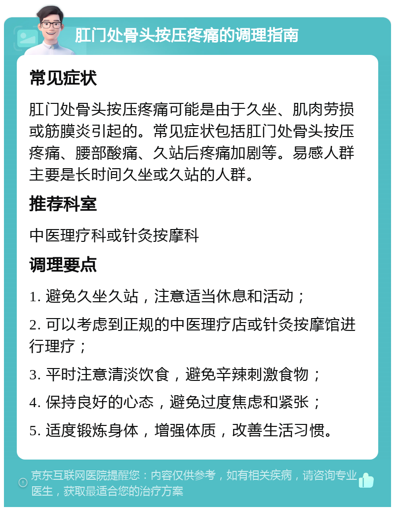 肛门处骨头按压疼痛的调理指南 常见症状 肛门处骨头按压疼痛可能是由于久坐、肌肉劳损或筋膜炎引起的。常见症状包括肛门处骨头按压疼痛、腰部酸痛、久站后疼痛加剧等。易感人群主要是长时间久坐或久站的人群。 推荐科室 中医理疗科或针灸按摩科 调理要点 1. 避免久坐久站，注意适当休息和活动； 2. 可以考虑到正规的中医理疗店或针灸按摩馆进行理疗； 3. 平时注意清淡饮食，避免辛辣刺激食物； 4. 保持良好的心态，避免过度焦虑和紧张； 5. 适度锻炼身体，增强体质，改善生活习惯。