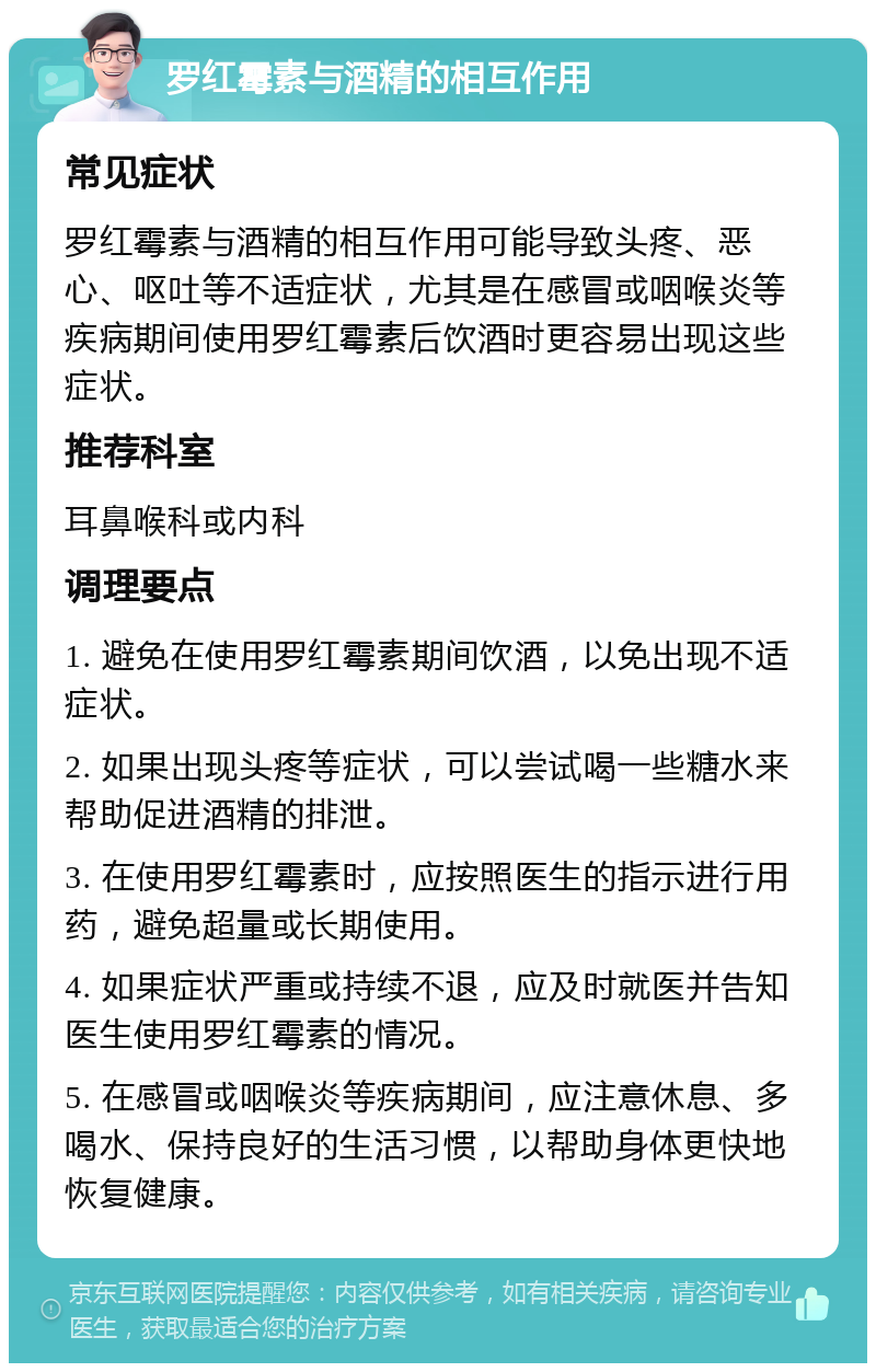 罗红霉素与酒精的相互作用 常见症状 罗红霉素与酒精的相互作用可能导致头疼、恶心、呕吐等不适症状，尤其是在感冒或咽喉炎等疾病期间使用罗红霉素后饮酒时更容易出现这些症状。 推荐科室 耳鼻喉科或内科 调理要点 1. 避免在使用罗红霉素期间饮酒，以免出现不适症状。 2. 如果出现头疼等症状，可以尝试喝一些糖水来帮助促进酒精的排泄。 3. 在使用罗红霉素时，应按照医生的指示进行用药，避免超量或长期使用。 4. 如果症状严重或持续不退，应及时就医并告知医生使用罗红霉素的情况。 5. 在感冒或咽喉炎等疾病期间，应注意休息、多喝水、保持良好的生活习惯，以帮助身体更快地恢复健康。