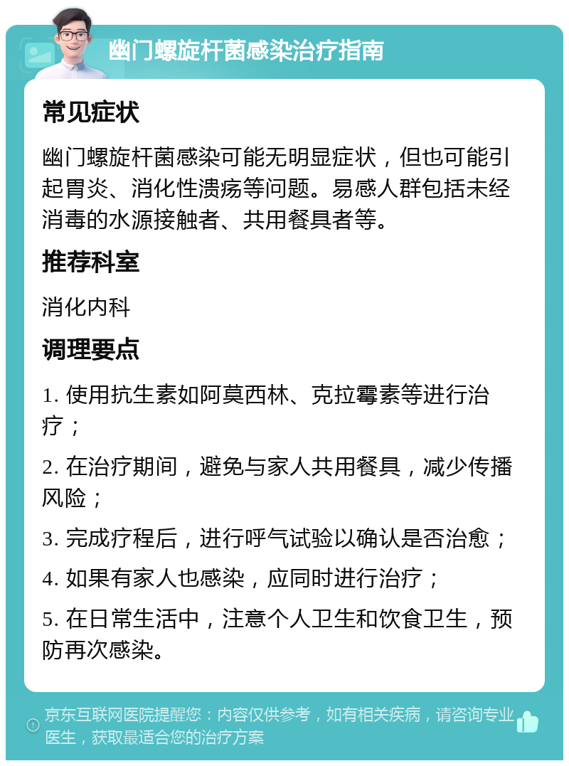 幽门螺旋杆菌感染治疗指南 常见症状 幽门螺旋杆菌感染可能无明显症状，但也可能引起胃炎、消化性溃疡等问题。易感人群包括未经消毒的水源接触者、共用餐具者等。 推荐科室 消化内科 调理要点 1. 使用抗生素如阿莫西林、克拉霉素等进行治疗； 2. 在治疗期间，避免与家人共用餐具，减少传播风险； 3. 完成疗程后，进行呼气试验以确认是否治愈； 4. 如果有家人也感染，应同时进行治疗； 5. 在日常生活中，注意个人卫生和饮食卫生，预防再次感染。