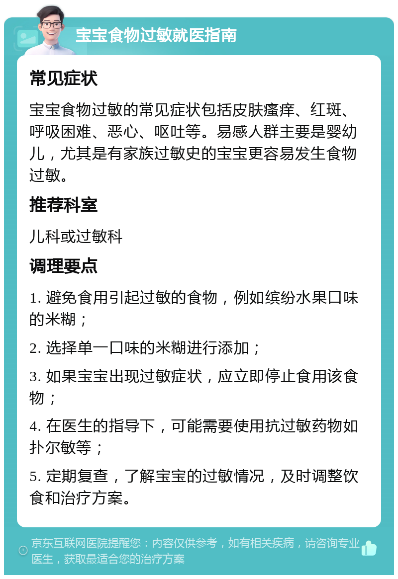 宝宝食物过敏就医指南 常见症状 宝宝食物过敏的常见症状包括皮肤瘙痒、红斑、呼吸困难、恶心、呕吐等。易感人群主要是婴幼儿，尤其是有家族过敏史的宝宝更容易发生食物过敏。 推荐科室 儿科或过敏科 调理要点 1. 避免食用引起过敏的食物，例如缤纷水果口味的米糊； 2. 选择单一口味的米糊进行添加； 3. 如果宝宝出现过敏症状，应立即停止食用该食物； 4. 在医生的指导下，可能需要使用抗过敏药物如扑尔敏等； 5. 定期复查，了解宝宝的过敏情况，及时调整饮食和治疗方案。