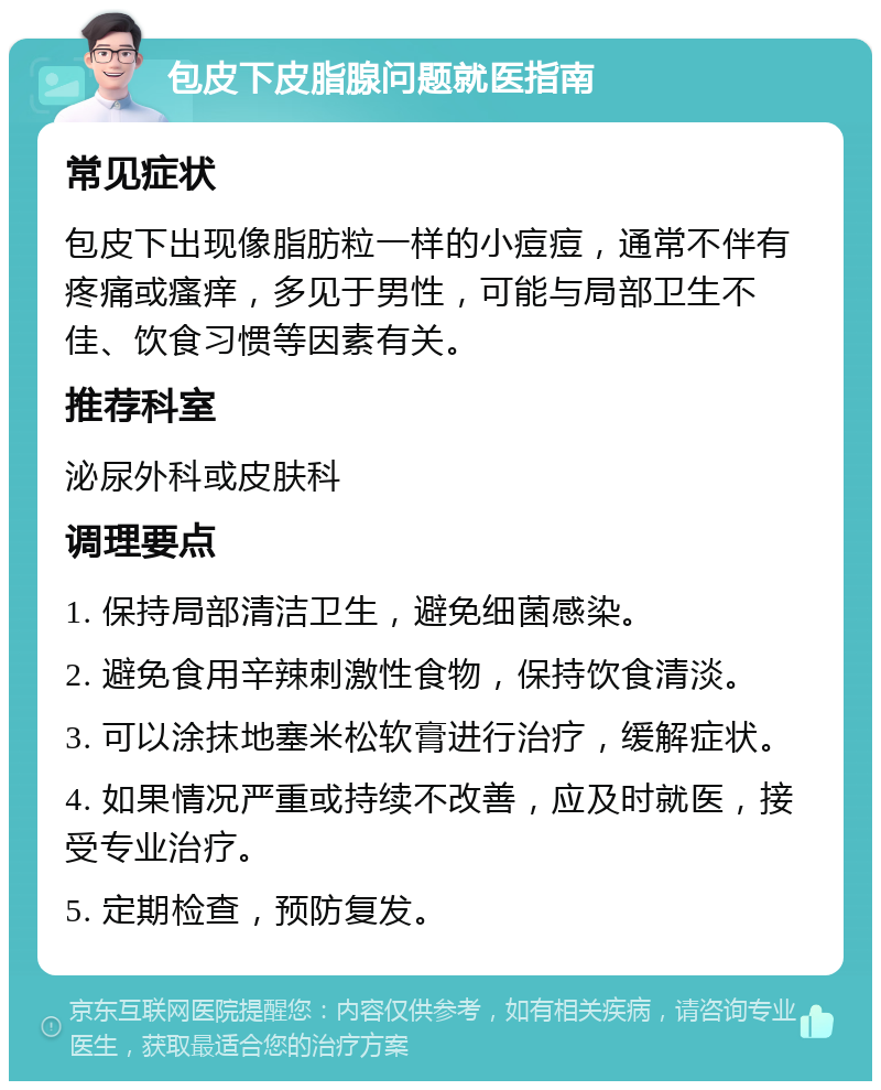 包皮下皮脂腺问题就医指南 常见症状 包皮下出现像脂肪粒一样的小痘痘，通常不伴有疼痛或瘙痒，多见于男性，可能与局部卫生不佳、饮食习惯等因素有关。 推荐科室 泌尿外科或皮肤科 调理要点 1. 保持局部清洁卫生，避免细菌感染。 2. 避免食用辛辣刺激性食物，保持饮食清淡。 3. 可以涂抹地塞米松软膏进行治疗，缓解症状。 4. 如果情况严重或持续不改善，应及时就医，接受专业治疗。 5. 定期检查，预防复发。