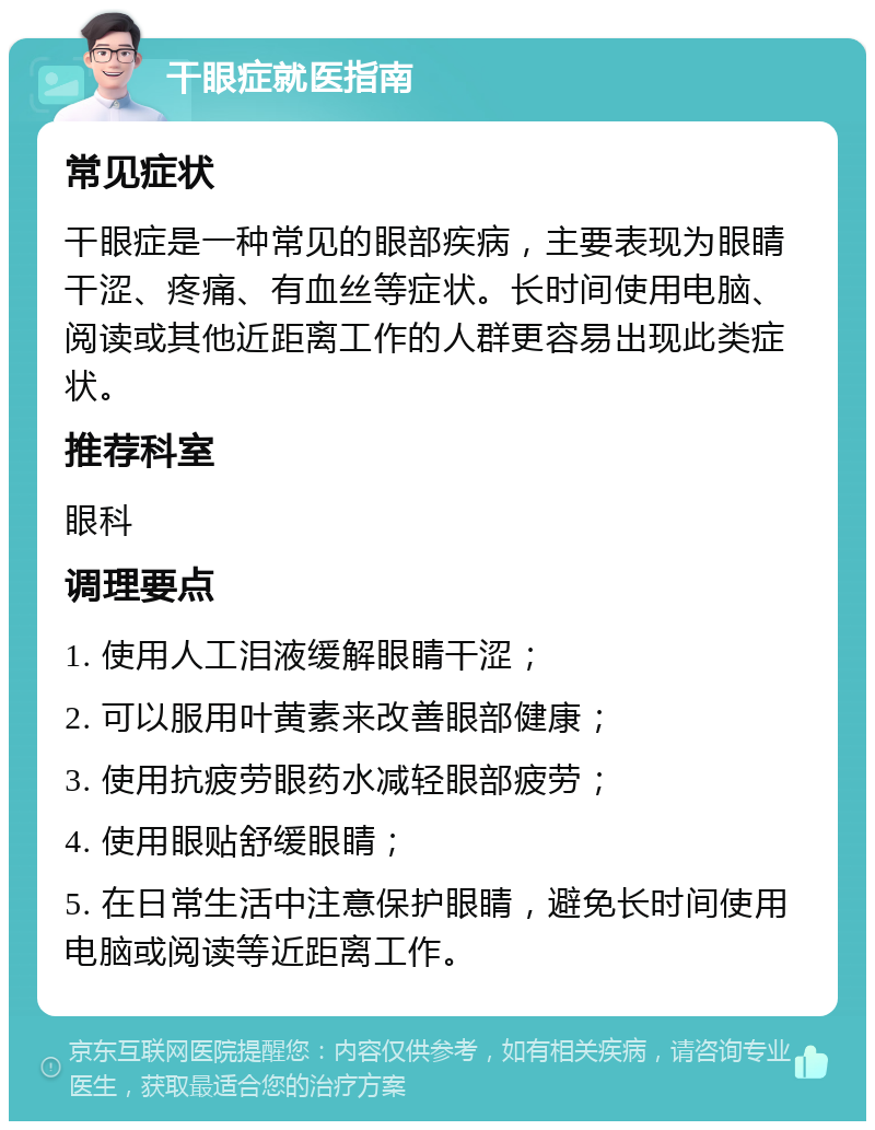 干眼症就医指南 常见症状 干眼症是一种常见的眼部疾病，主要表现为眼睛干涩、疼痛、有血丝等症状。长时间使用电脑、阅读或其他近距离工作的人群更容易出现此类症状。 推荐科室 眼科 调理要点 1. 使用人工泪液缓解眼睛干涩； 2. 可以服用叶黄素来改善眼部健康； 3. 使用抗疲劳眼药水减轻眼部疲劳； 4. 使用眼贴舒缓眼睛； 5. 在日常生活中注意保护眼睛，避免长时间使用电脑或阅读等近距离工作。