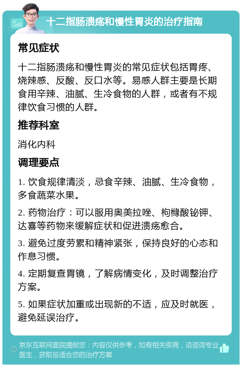 十二指肠溃疡和慢性胃炎的治疗指南 常见症状 十二指肠溃疡和慢性胃炎的常见症状包括胃疼、烧辣感、反酸、反口水等。易感人群主要是长期食用辛辣、油腻、生冷食物的人群，或者有不规律饮食习惯的人群。 推荐科室 消化内科 调理要点 1. 饮食规律清淡，忌食辛辣、油腻、生冷食物，多食蔬菜水果。 2. 药物治疗：可以服用奥美拉唑、枸橼酸铋钾、达喜等药物来缓解症状和促进溃疡愈合。 3. 避免过度劳累和精神紧张，保持良好的心态和作息习惯。 4. 定期复查胃镜，了解病情变化，及时调整治疗方案。 5. 如果症状加重或出现新的不适，应及时就医，避免延误治疗。