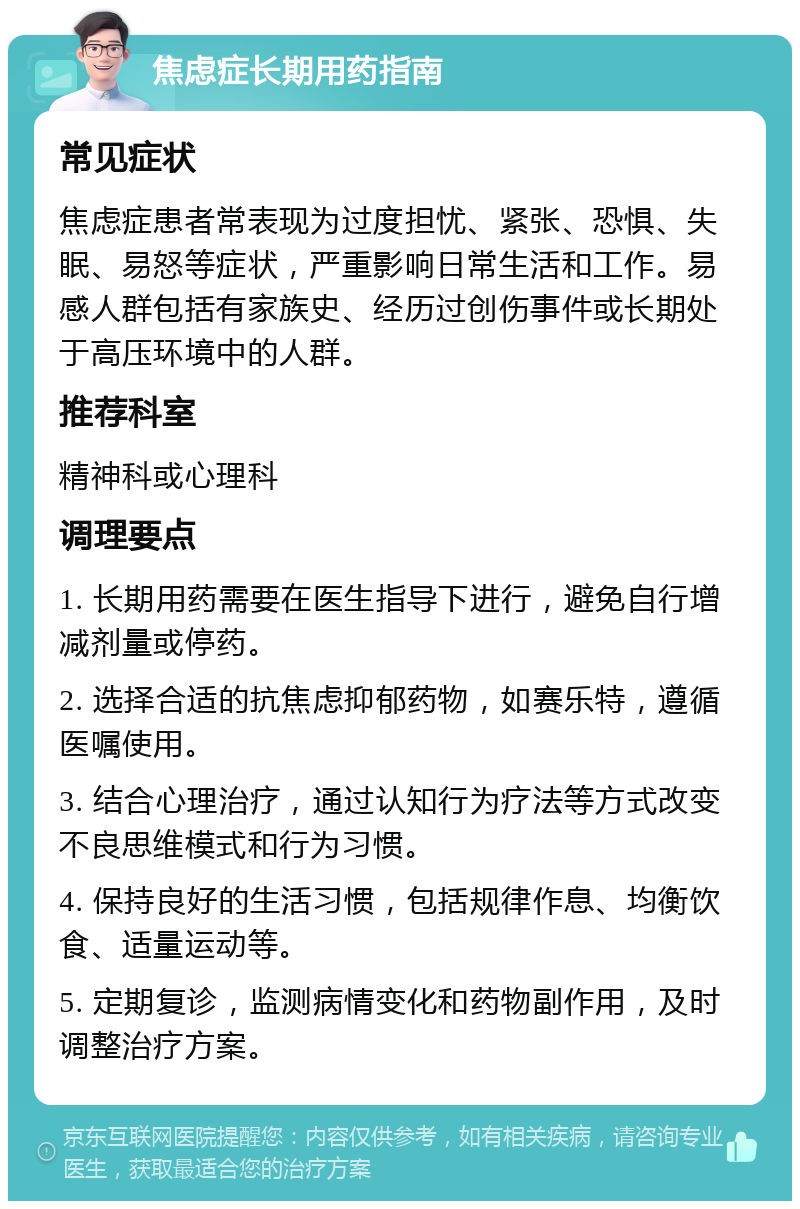 焦虑症长期用药指南 常见症状 焦虑症患者常表现为过度担忧、紧张、恐惧、失眠、易怒等症状，严重影响日常生活和工作。易感人群包括有家族史、经历过创伤事件或长期处于高压环境中的人群。 推荐科室 精神科或心理科 调理要点 1. 长期用药需要在医生指导下进行，避免自行增减剂量或停药。 2. 选择合适的抗焦虑抑郁药物，如赛乐特，遵循医嘱使用。 3. 结合心理治疗，通过认知行为疗法等方式改变不良思维模式和行为习惯。 4. 保持良好的生活习惯，包括规律作息、均衡饮食、适量运动等。 5. 定期复诊，监测病情变化和药物副作用，及时调整治疗方案。