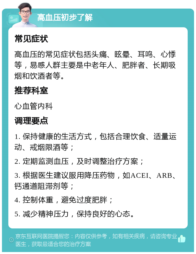 高血压初步了解 常见症状 高血压的常见症状包括头痛、眩晕、耳鸣、心悸等，易感人群主要是中老年人、肥胖者、长期吸烟和饮酒者等。 推荐科室 心血管内科 调理要点 1. 保持健康的生活方式，包括合理饮食、适量运动、戒烟限酒等； 2. 定期监测血压，及时调整治疗方案； 3. 根据医生建议服用降压药物，如ACEI、ARB、钙通道阻滞剂等； 4. 控制体重，避免过度肥胖； 5. 减少精神压力，保持良好的心态。