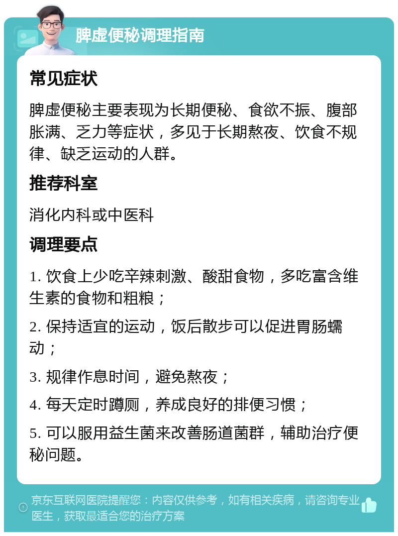 脾虚便秘调理指南 常见症状 脾虚便秘主要表现为长期便秘、食欲不振、腹部胀满、乏力等症状，多见于长期熬夜、饮食不规律、缺乏运动的人群。 推荐科室 消化内科或中医科 调理要点 1. 饮食上少吃辛辣刺激、酸甜食物，多吃富含维生素的食物和粗粮； 2. 保持适宜的运动，饭后散步可以促进胃肠蠕动； 3. 规律作息时间，避免熬夜； 4. 每天定时蹲厕，养成良好的排便习惯； 5. 可以服用益生菌来改善肠道菌群，辅助治疗便秘问题。