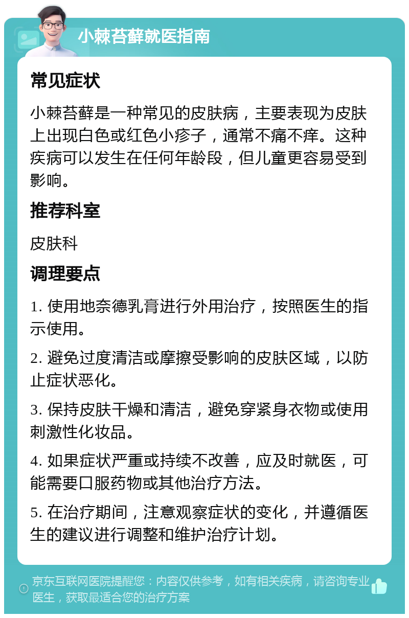 小棘苔藓就医指南 常见症状 小棘苔藓是一种常见的皮肤病，主要表现为皮肤上出现白色或红色小疹子，通常不痛不痒。这种疾病可以发生在任何年龄段，但儿童更容易受到影响。 推荐科室 皮肤科 调理要点 1. 使用地奈德乳膏进行外用治疗，按照医生的指示使用。 2. 避免过度清洁或摩擦受影响的皮肤区域，以防止症状恶化。 3. 保持皮肤干燥和清洁，避免穿紧身衣物或使用刺激性化妆品。 4. 如果症状严重或持续不改善，应及时就医，可能需要口服药物或其他治疗方法。 5. 在治疗期间，注意观察症状的变化，并遵循医生的建议进行调整和维护治疗计划。