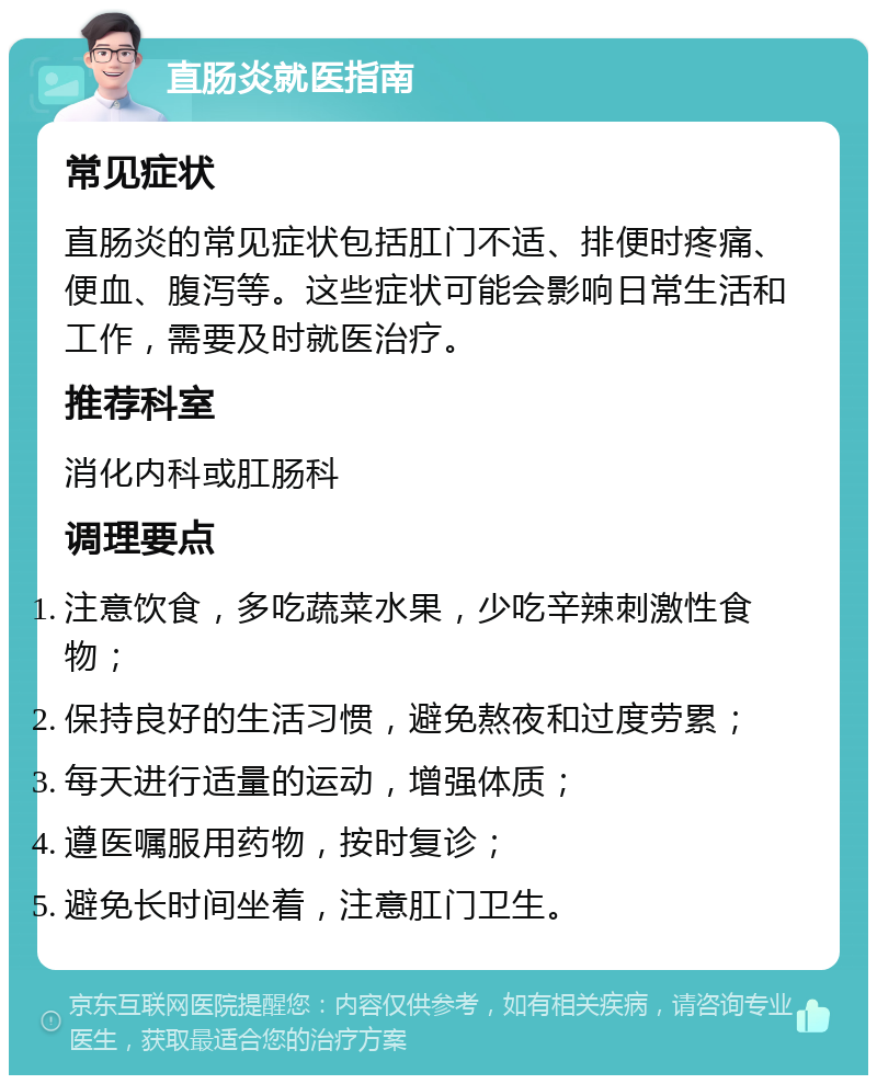 直肠炎就医指南 常见症状 直肠炎的常见症状包括肛门不适、排便时疼痛、便血、腹泻等。这些症状可能会影响日常生活和工作，需要及时就医治疗。 推荐科室 消化内科或肛肠科 调理要点 注意饮食，多吃蔬菜水果，少吃辛辣刺激性食物； 保持良好的生活习惯，避免熬夜和过度劳累； 每天进行适量的运动，增强体质； 遵医嘱服用药物，按时复诊； 避免长时间坐着，注意肛门卫生。