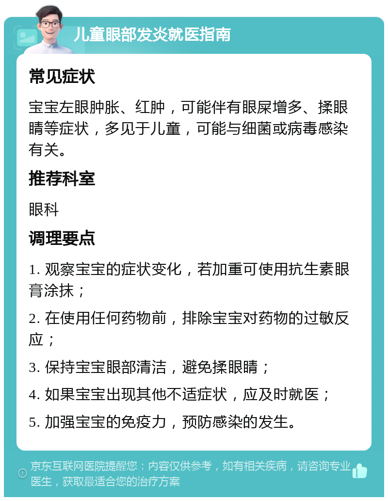 儿童眼部发炎就医指南 常见症状 宝宝左眼肿胀、红肿，可能伴有眼屎增多、揉眼睛等症状，多见于儿童，可能与细菌或病毒感染有关。 推荐科室 眼科 调理要点 1. 观察宝宝的症状变化，若加重可使用抗生素眼膏涂抹； 2. 在使用任何药物前，排除宝宝对药物的过敏反应； 3. 保持宝宝眼部清洁，避免揉眼睛； 4. 如果宝宝出现其他不适症状，应及时就医； 5. 加强宝宝的免疫力，预防感染的发生。