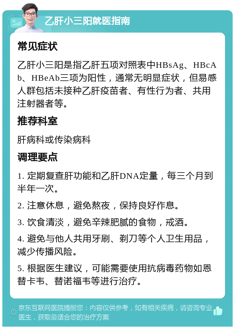 乙肝小三阳就医指南 常见症状 乙肝小三阳是指乙肝五项对照表中HBsAg、HBcAb、HBeAb三项为阳性，通常无明显症状，但易感人群包括未接种乙肝疫苗者、有性行为者、共用注射器者等。 推荐科室 肝病科或传染病科 调理要点 1. 定期复查肝功能和乙肝DNA定量，每三个月到半年一次。 2. 注意休息，避免熬夜，保持良好作息。 3. 饮食清淡，避免辛辣肥腻的食物，戒酒。 4. 避免与他人共用牙刷、剃刀等个人卫生用品，减少传播风险。 5. 根据医生建议，可能需要使用抗病毒药物如恩替卡韦、替诺福韦等进行治疗。