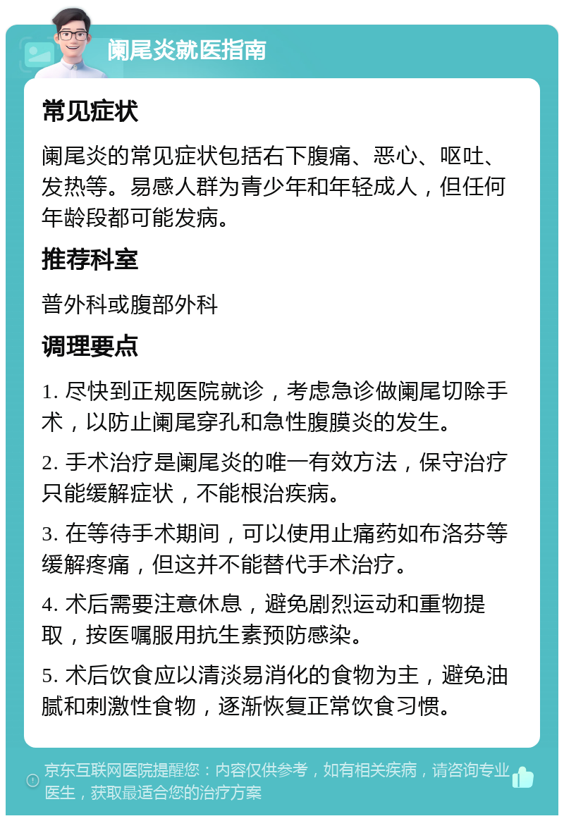 阑尾炎就医指南 常见症状 阑尾炎的常见症状包括右下腹痛、恶心、呕吐、发热等。易感人群为青少年和年轻成人，但任何年龄段都可能发病。 推荐科室 普外科或腹部外科 调理要点 1. 尽快到正规医院就诊，考虑急诊做阑尾切除手术，以防止阑尾穿孔和急性腹膜炎的发生。 2. 手术治疗是阑尾炎的唯一有效方法，保守治疗只能缓解症状，不能根治疾病。 3. 在等待手术期间，可以使用止痛药如布洛芬等缓解疼痛，但这并不能替代手术治疗。 4. 术后需要注意休息，避免剧烈运动和重物提取，按医嘱服用抗生素预防感染。 5. 术后饮食应以清淡易消化的食物为主，避免油腻和刺激性食物，逐渐恢复正常饮食习惯。