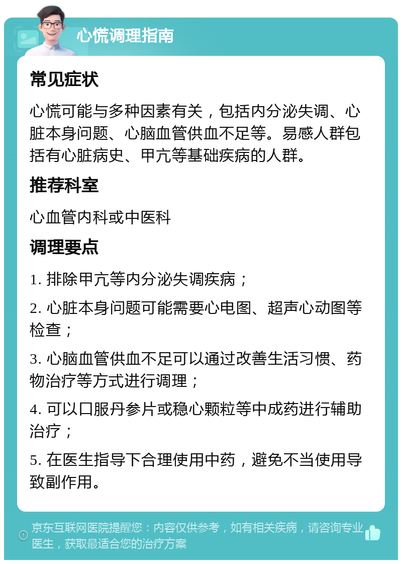 心慌调理指南 常见症状 心慌可能与多种因素有关，包括内分泌失调、心脏本身问题、心脑血管供血不足等。易感人群包括有心脏病史、甲亢等基础疾病的人群。 推荐科室 心血管内科或中医科 调理要点 1. 排除甲亢等内分泌失调疾病； 2. 心脏本身问题可能需要心电图、超声心动图等检查； 3. 心脑血管供血不足可以通过改善生活习惯、药物治疗等方式进行调理； 4. 可以口服丹参片或稳心颗粒等中成药进行辅助治疗； 5. 在医生指导下合理使用中药，避免不当使用导致副作用。