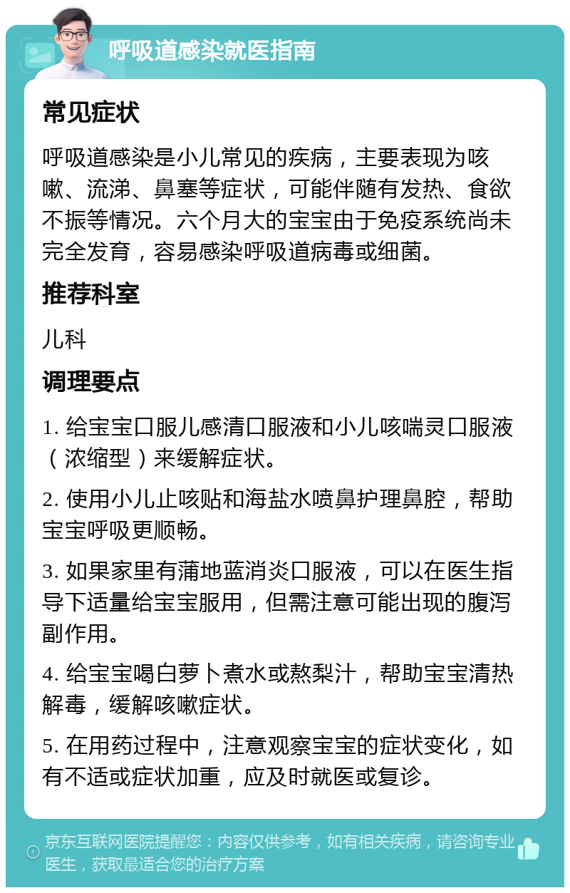 呼吸道感染就医指南 常见症状 呼吸道感染是小儿常见的疾病，主要表现为咳嗽、流涕、鼻塞等症状，可能伴随有发热、食欲不振等情况。六个月大的宝宝由于免疫系统尚未完全发育，容易感染呼吸道病毒或细菌。 推荐科室 儿科 调理要点 1. 给宝宝口服儿感清口服液和小儿咳喘灵口服液（浓缩型）来缓解症状。 2. 使用小儿止咳贴和海盐水喷鼻护理鼻腔，帮助宝宝呼吸更顺畅。 3. 如果家里有蒲地蓝消炎口服液，可以在医生指导下适量给宝宝服用，但需注意可能出现的腹泻副作用。 4. 给宝宝喝白萝卜煮水或熬梨汁，帮助宝宝清热解毒，缓解咳嗽症状。 5. 在用药过程中，注意观察宝宝的症状变化，如有不适或症状加重，应及时就医或复诊。