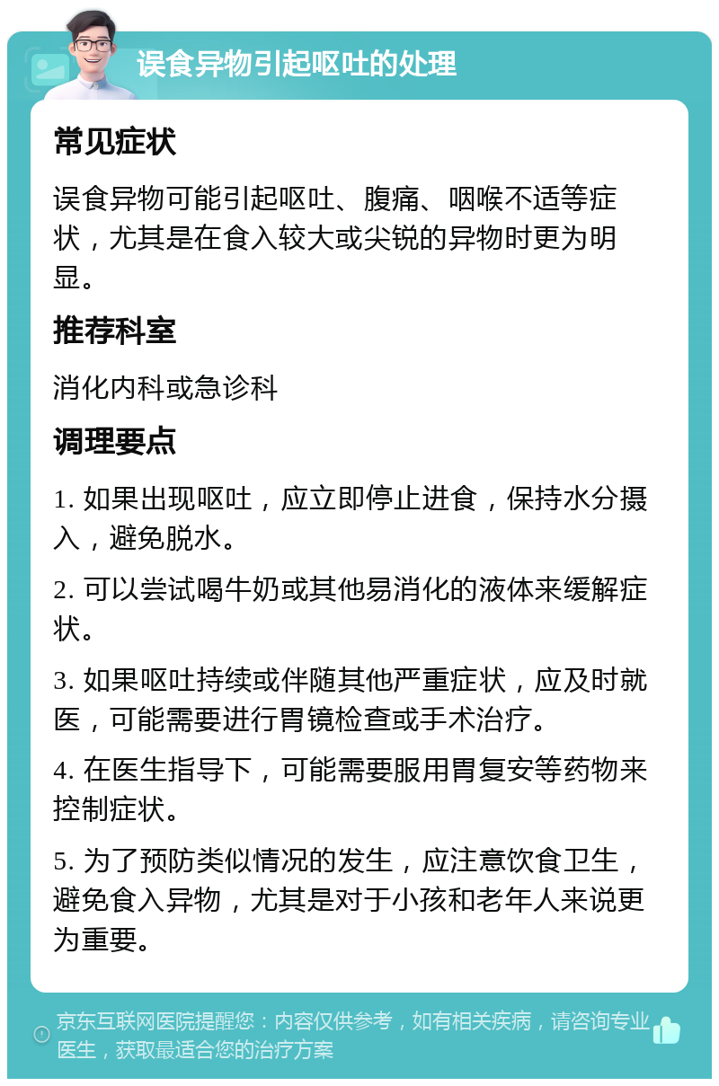 误食异物引起呕吐的处理 常见症状 误食异物可能引起呕吐、腹痛、咽喉不适等症状，尤其是在食入较大或尖锐的异物时更为明显。 推荐科室 消化内科或急诊科 调理要点 1. 如果出现呕吐，应立即停止进食，保持水分摄入，避免脱水。 2. 可以尝试喝牛奶或其他易消化的液体来缓解症状。 3. 如果呕吐持续或伴随其他严重症状，应及时就医，可能需要进行胃镜检查或手术治疗。 4. 在医生指导下，可能需要服用胃复安等药物来控制症状。 5. 为了预防类似情况的发生，应注意饮食卫生，避免食入异物，尤其是对于小孩和老年人来说更为重要。