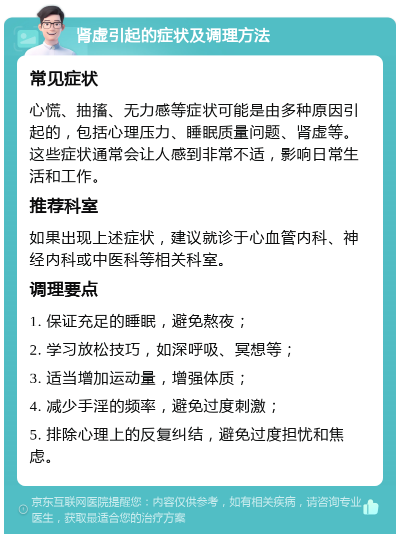 肾虚引起的症状及调理方法 常见症状 心慌、抽搐、无力感等症状可能是由多种原因引起的，包括心理压力、睡眠质量问题、肾虚等。这些症状通常会让人感到非常不适，影响日常生活和工作。 推荐科室 如果出现上述症状，建议就诊于心血管内科、神经内科或中医科等相关科室。 调理要点 1. 保证充足的睡眠，避免熬夜； 2. 学习放松技巧，如深呼吸、冥想等； 3. 适当增加运动量，增强体质； 4. 减少手淫的频率，避免过度刺激； 5. 排除心理上的反复纠结，避免过度担忧和焦虑。