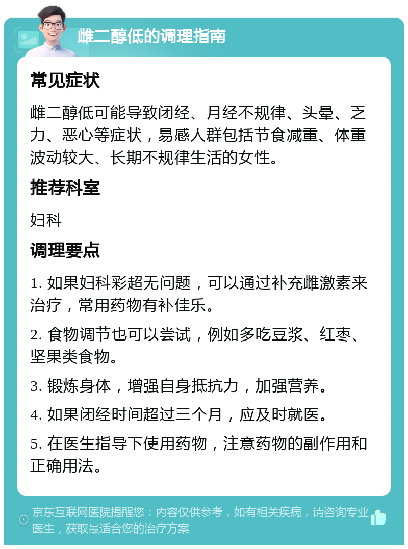 雌二醇低的调理指南 常见症状 雌二醇低可能导致闭经、月经不规律、头晕、乏力、恶心等症状，易感人群包括节食减重、体重波动较大、长期不规律生活的女性。 推荐科室 妇科 调理要点 1. 如果妇科彩超无问题，可以通过补充雌激素来治疗，常用药物有补佳乐。 2. 食物调节也可以尝试，例如多吃豆浆、红枣、坚果类食物。 3. 锻炼身体，增强自身抵抗力，加强营养。 4. 如果闭经时间超过三个月，应及时就医。 5. 在医生指导下使用药物，注意药物的副作用和正确用法。