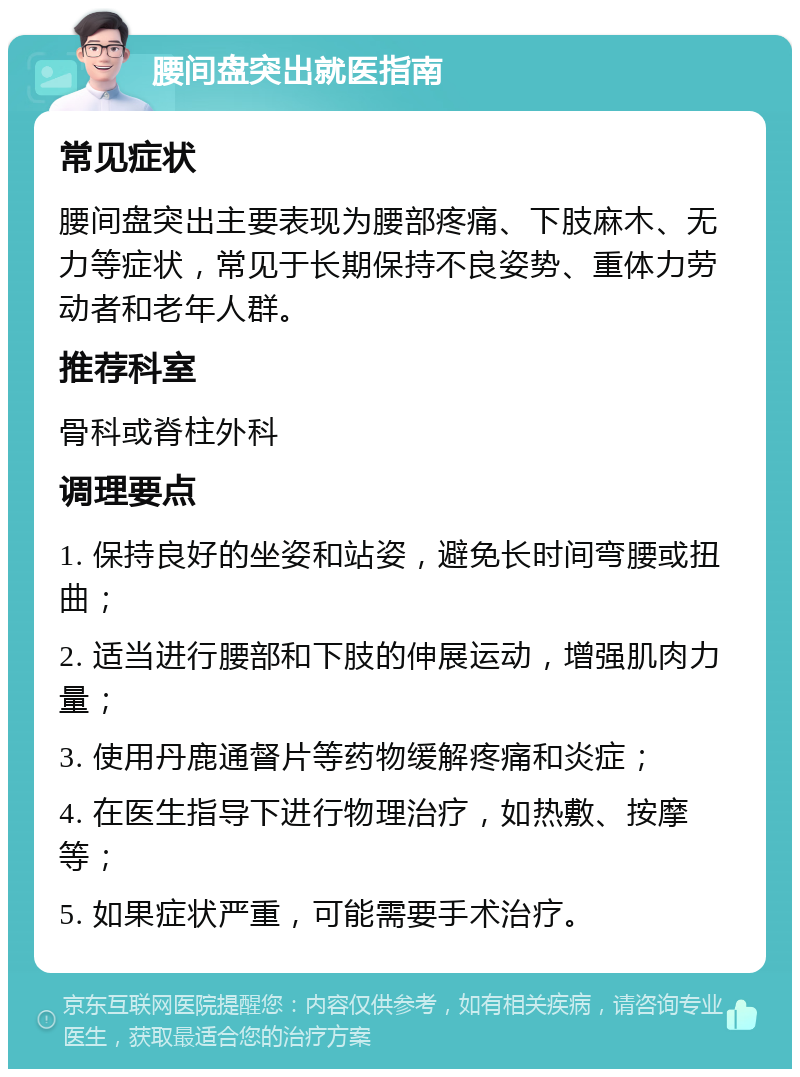 腰间盘突出就医指南 常见症状 腰间盘突出主要表现为腰部疼痛、下肢麻木、无力等症状，常见于长期保持不良姿势、重体力劳动者和老年人群。 推荐科室 骨科或脊柱外科 调理要点 1. 保持良好的坐姿和站姿，避免长时间弯腰或扭曲； 2. 适当进行腰部和下肢的伸展运动，增强肌肉力量； 3. 使用丹鹿通督片等药物缓解疼痛和炎症； 4. 在医生指导下进行物理治疗，如热敷、按摩等； 5. 如果症状严重，可能需要手术治疗。