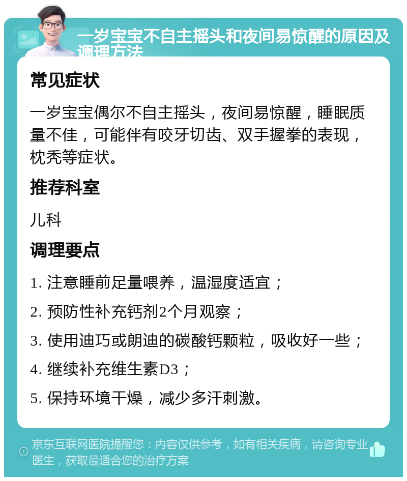 一岁宝宝不自主摇头和夜间易惊醒的原因及调理方法 常见症状 一岁宝宝偶尔不自主摇头，夜间易惊醒，睡眠质量不佳，可能伴有咬牙切齿、双手握拳的表现，枕秃等症状。 推荐科室 儿科 调理要点 1. 注意睡前足量喂养，温湿度适宜； 2. 预防性补充钙剂2个月观察； 3. 使用迪巧或朗迪的碳酸钙颗粒，吸收好一些； 4. 继续补充维生素D3； 5. 保持环境干燥，减少多汗刺激。