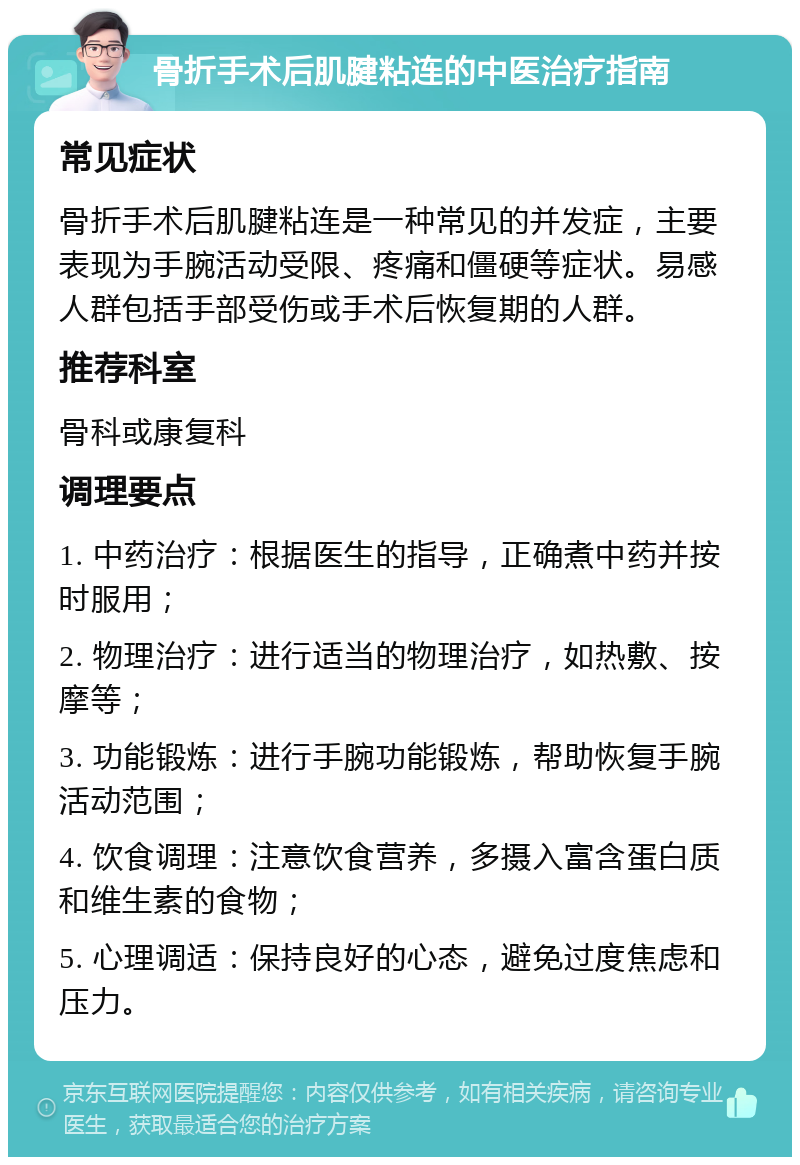 骨折手术后肌腱粘连的中医治疗指南 常见症状 骨折手术后肌腱粘连是一种常见的并发症，主要表现为手腕活动受限、疼痛和僵硬等症状。易感人群包括手部受伤或手术后恢复期的人群。 推荐科室 骨科或康复科 调理要点 1. 中药治疗：根据医生的指导，正确煮中药并按时服用； 2. 物理治疗：进行适当的物理治疗，如热敷、按摩等； 3. 功能锻炼：进行手腕功能锻炼，帮助恢复手腕活动范围； 4. 饮食调理：注意饮食营养，多摄入富含蛋白质和维生素的食物； 5. 心理调适：保持良好的心态，避免过度焦虑和压力。