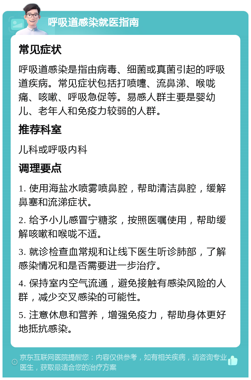 呼吸道感染就医指南 常见症状 呼吸道感染是指由病毒、细菌或真菌引起的呼吸道疾病。常见症状包括打喷嚏、流鼻涕、喉咙痛、咳嗽、呼吸急促等。易感人群主要是婴幼儿、老年人和免疫力较弱的人群。 推荐科室 儿科或呼吸内科 调理要点 1. 使用海盐水喷雾喷鼻腔，帮助清洁鼻腔，缓解鼻塞和流涕症状。 2. 给予小儿感冒宁糖浆，按照医嘱使用，帮助缓解咳嗽和喉咙不适。 3. 就诊检查血常规和让线下医生听诊肺部，了解感染情况和是否需要进一步治疗。 4. 保持室内空气流通，避免接触有感染风险的人群，减少交叉感染的可能性。 5. 注意休息和营养，增强免疫力，帮助身体更好地抵抗感染。