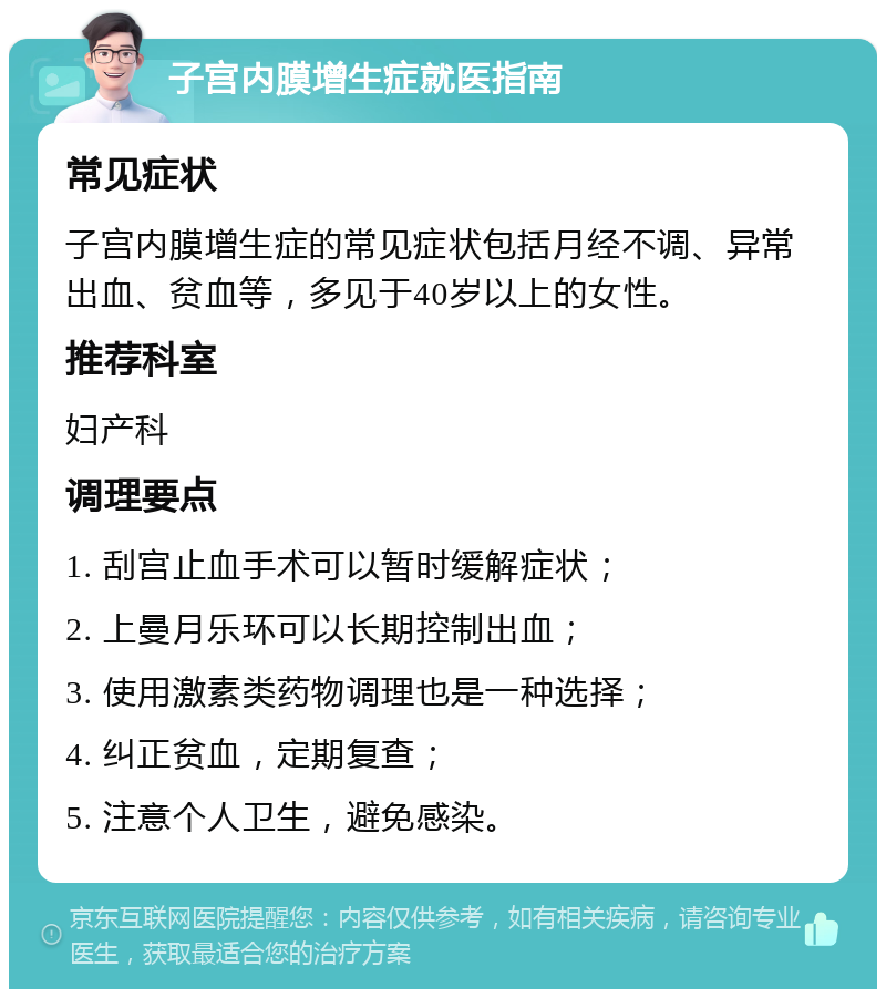 子宫内膜增生症就医指南 常见症状 子宫内膜增生症的常见症状包括月经不调、异常出血、贫血等，多见于40岁以上的女性。 推荐科室 妇产科 调理要点 1. 刮宫止血手术可以暂时缓解症状； 2. 上曼月乐环可以长期控制出血； 3. 使用激素类药物调理也是一种选择； 4. 纠正贫血，定期复查； 5. 注意个人卫生，避免感染。