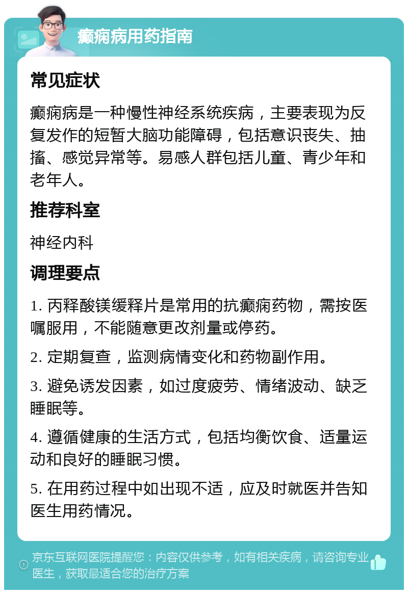 癫痫病用药指南 常见症状 癫痫病是一种慢性神经系统疾病，主要表现为反复发作的短暂大脑功能障碍，包括意识丧失、抽搐、感觉异常等。易感人群包括儿童、青少年和老年人。 推荐科室 神经内科 调理要点 1. 丙释酸镁缓释片是常用的抗癫痫药物，需按医嘱服用，不能随意更改剂量或停药。 2. 定期复查，监测病情变化和药物副作用。 3. 避免诱发因素，如过度疲劳、情绪波动、缺乏睡眠等。 4. 遵循健康的生活方式，包括均衡饮食、适量运动和良好的睡眠习惯。 5. 在用药过程中如出现不适，应及时就医并告知医生用药情况。