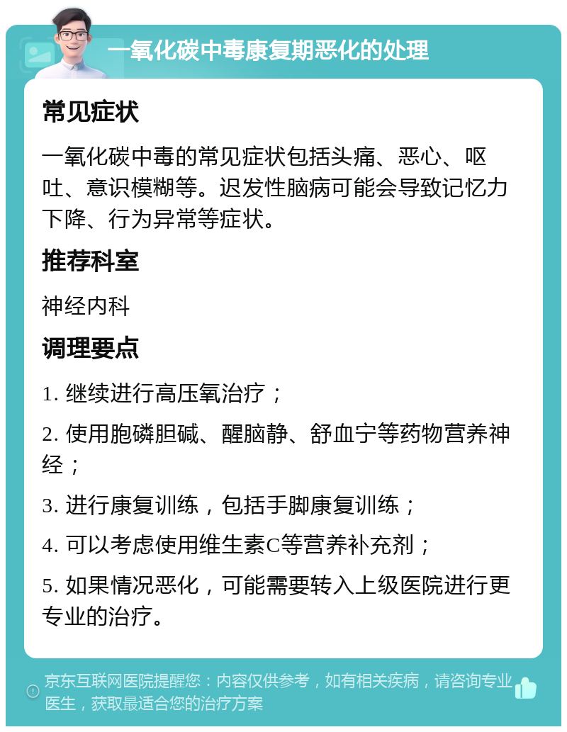 一氧化碳中毒康复期恶化的处理 常见症状 一氧化碳中毒的常见症状包括头痛、恶心、呕吐、意识模糊等。迟发性脑病可能会导致记忆力下降、行为异常等症状。 推荐科室 神经内科 调理要点 1. 继续进行高压氧治疗； 2. 使用胞磷胆碱、醒脑静、舒血宁等药物营养神经； 3. 进行康复训练，包括手脚康复训练； 4. 可以考虑使用维生素C等营养补充剂； 5. 如果情况恶化，可能需要转入上级医院进行更专业的治疗。