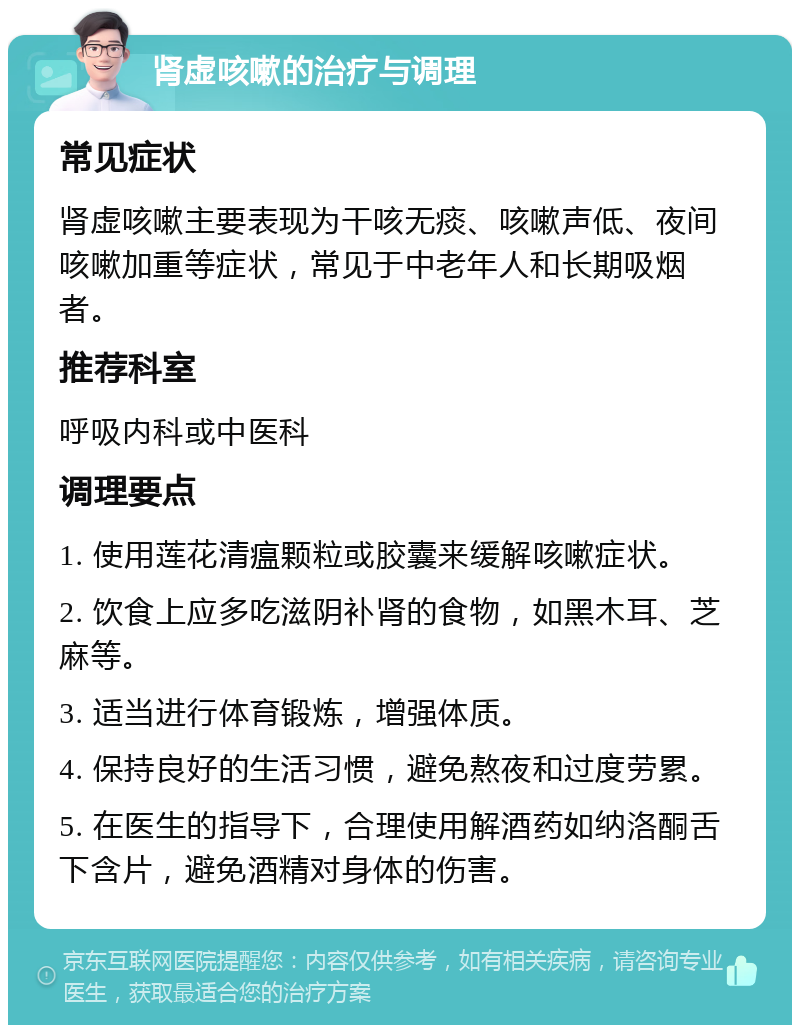 肾虚咳嗽的治疗与调理 常见症状 肾虚咳嗽主要表现为干咳无痰、咳嗽声低、夜间咳嗽加重等症状，常见于中老年人和长期吸烟者。 推荐科室 呼吸内科或中医科 调理要点 1. 使用莲花清瘟颗粒或胶囊来缓解咳嗽症状。 2. 饮食上应多吃滋阴补肾的食物，如黑木耳、芝麻等。 3. 适当进行体育锻炼，增强体质。 4. 保持良好的生活习惯，避免熬夜和过度劳累。 5. 在医生的指导下，合理使用解酒药如纳洛酮舌下含片，避免酒精对身体的伤害。