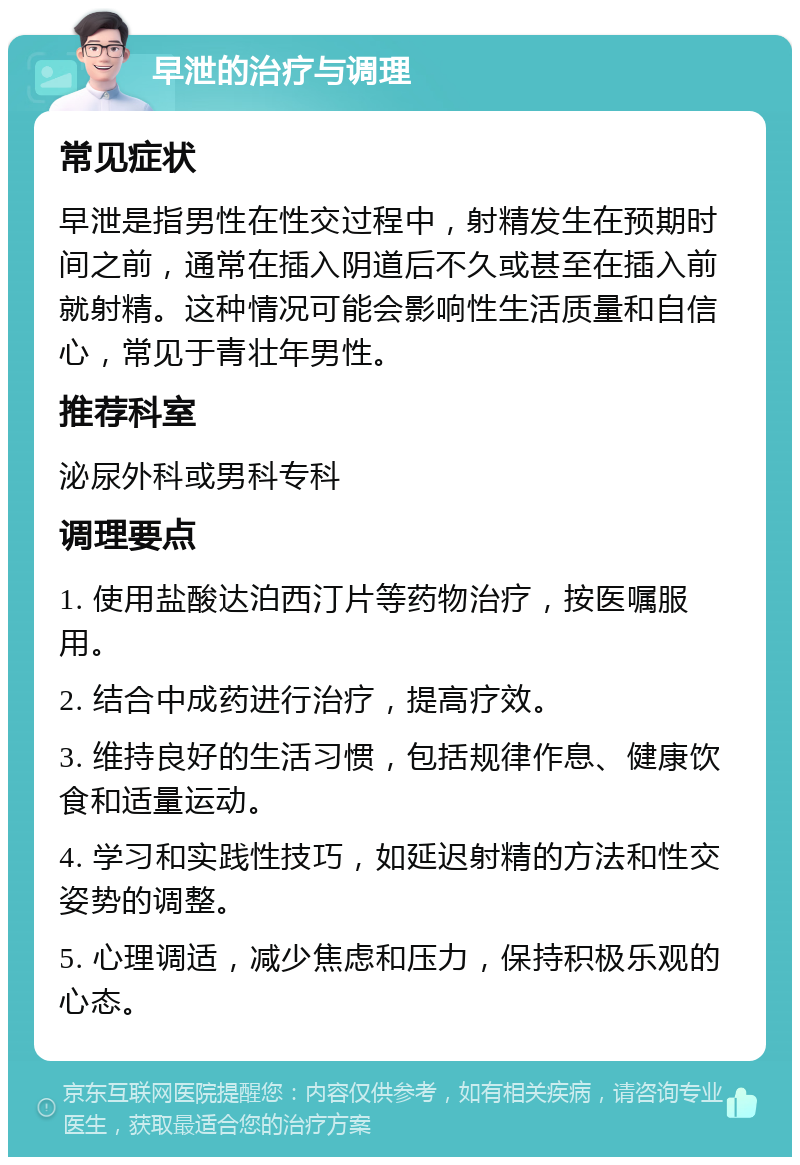 早泄的治疗与调理 常见症状 早泄是指男性在性交过程中，射精发生在预期时间之前，通常在插入阴道后不久或甚至在插入前就射精。这种情况可能会影响性生活质量和自信心，常见于青壮年男性。 推荐科室 泌尿外科或男科专科 调理要点 1. 使用盐酸达泊西汀片等药物治疗，按医嘱服用。 2. 结合中成药进行治疗，提高疗效。 3. 维持良好的生活习惯，包括规律作息、健康饮食和适量运动。 4. 学习和实践性技巧，如延迟射精的方法和性交姿势的调整。 5. 心理调适，减少焦虑和压力，保持积极乐观的心态。