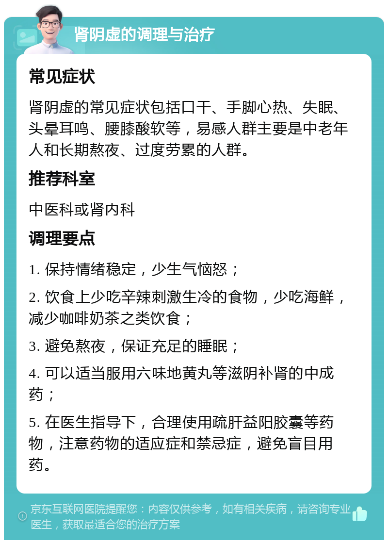 肾阴虚的调理与治疗 常见症状 肾阴虚的常见症状包括口干、手脚心热、失眠、头晕耳鸣、腰膝酸软等，易感人群主要是中老年人和长期熬夜、过度劳累的人群。 推荐科室 中医科或肾内科 调理要点 1. 保持情绪稳定，少生气恼怒； 2. 饮食上少吃辛辣刺激生冷的食物，少吃海鲜，减少咖啡奶茶之类饮食； 3. 避免熬夜，保证充足的睡眠； 4. 可以适当服用六味地黄丸等滋阴补肾的中成药； 5. 在医生指导下，合理使用疏肝益阳胶囊等药物，注意药物的适应症和禁忌症，避免盲目用药。