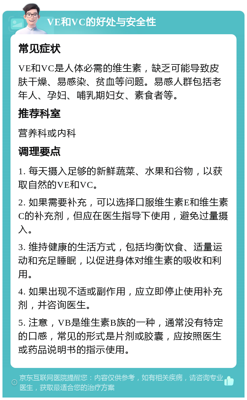 VE和VC的好处与安全性 常见症状 VE和VC是人体必需的维生素，缺乏可能导致皮肤干燥、易感染、贫血等问题。易感人群包括老年人、孕妇、哺乳期妇女、素食者等。 推荐科室 营养科或内科 调理要点 1. 每天摄入足够的新鲜蔬菜、水果和谷物，以获取自然的VE和VC。 2. 如果需要补充，可以选择口服维生素E和维生素C的补充剂，但应在医生指导下使用，避免过量摄入。 3. 维持健康的生活方式，包括均衡饮食、适量运动和充足睡眠，以促进身体对维生素的吸收和利用。 4. 如果出现不适或副作用，应立即停止使用补充剂，并咨询医生。 5. 注意，VB是维生素B族的一种，通常没有特定的口感，常见的形式是片剂或胶囊，应按照医生或药品说明书的指示使用。