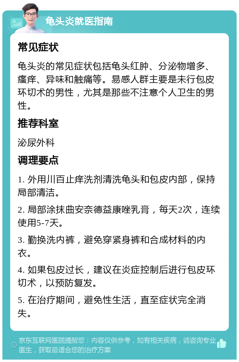 龟头炎就医指南 常见症状 龟头炎的常见症状包括龟头红肿、分泌物增多、瘙痒、异味和触痛等。易感人群主要是未行包皮环切术的男性，尤其是那些不注意个人卫生的男性。 推荐科室 泌尿外科 调理要点 1. 外用川百止痒洗剂清洗龟头和包皮内部，保持局部清洁。 2. 局部涂抹曲安奈德益康唑乳膏，每天2次，连续使用5-7天。 3. 勤换洗内裤，避免穿紧身裤和合成材料的内衣。 4. 如果包皮过长，建议在炎症控制后进行包皮环切术，以预防复发。 5. 在治疗期间，避免性生活，直至症状完全消失。