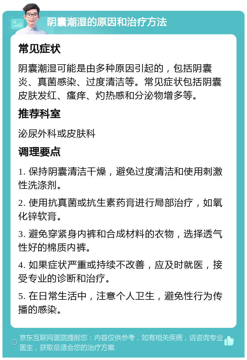 阴囊潮湿的原因和治疗方法 常见症状 阴囊潮湿可能是由多种原因引起的，包括阴囊炎、真菌感染、过度清洁等。常见症状包括阴囊皮肤发红、瘙痒、灼热感和分泌物增多等。 推荐科室 泌尿外科或皮肤科 调理要点 1. 保持阴囊清洁干燥，避免过度清洁和使用刺激性洗涤剂。 2. 使用抗真菌或抗生素药膏进行局部治疗，如氧化锌软膏。 3. 避免穿紧身内裤和合成材料的衣物，选择透气性好的棉质内裤。 4. 如果症状严重或持续不改善，应及时就医，接受专业的诊断和治疗。 5. 在日常生活中，注意个人卫生，避免性行为传播的感染。