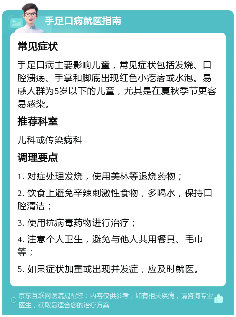 手足口病就医指南 常见症状 手足口病主要影响儿童，常见症状包括发烧、口腔溃疡、手掌和脚底出现红色小疙瘩或水泡。易感人群为5岁以下的儿童，尤其是在夏秋季节更容易感染。 推荐科室 儿科或传染病科 调理要点 1. 对症处理发烧，使用美林等退烧药物； 2. 饮食上避免辛辣刺激性食物，多喝水，保持口腔清洁； 3. 使用抗病毒药物进行治疗； 4. 注意个人卫生，避免与他人共用餐具、毛巾等； 5. 如果症状加重或出现并发症，应及时就医。